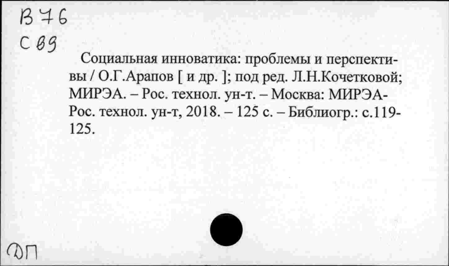 ﻿#5
Социальная инноватика: проблемы и перспективы / О.Г.Арапов [ и др. ]; под ред. Л.Н.Кочетковой; МИРЭА. - Рос. технол. ун-т. - Москва: МИРЭА-Рос. технол. ун-т, 2018. - 125 с. - Библиогр.: с.119-125.